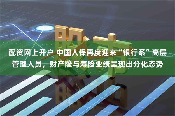 配资网上开户 中国人保再度迎来“银行系”高层管理人员，财产险与寿险业绩呈现出分化态势