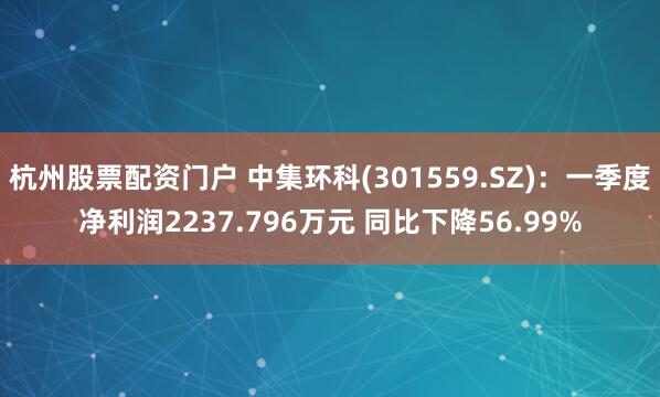 杭州股票配资门户 中集环科(301559.SZ)：一季度净利润2237.796万元 同比下降56.99%