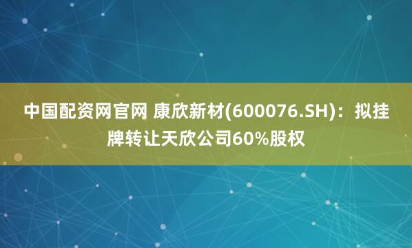 中国配资网官网 康欣新材(600076.SH)：拟挂牌转让天欣公司60%股权