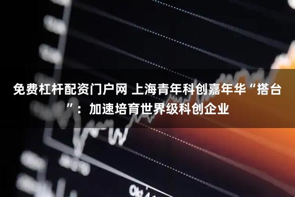 免费杠杆配资门户网 上海青年科创嘉年华“搭台”：加速培育世界级科创企业