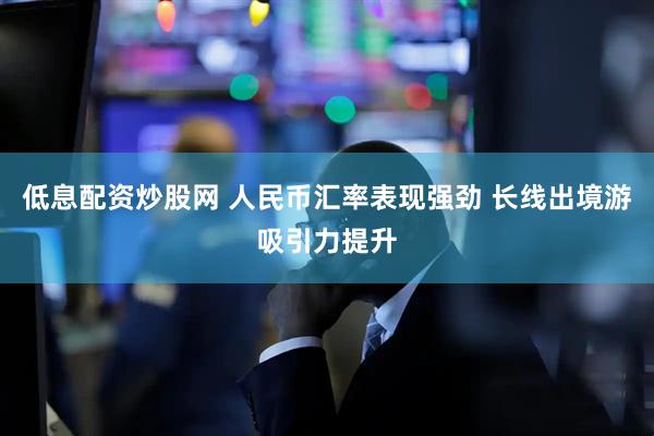 低息配资炒股网 人民币汇率表现强劲 长线出境游吸引力提升