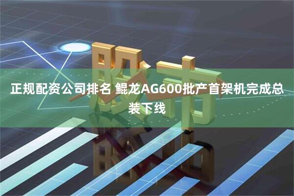 正规配资公司排名 鲲龙AG600批产首架机完成总装下线