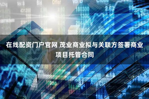 在线配资门户官网 茂业商业拟与关联方签署商业项目托管合同