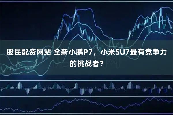 股民配资网站 全新小鹏P7，小米SU7最有竞争力的挑战者？