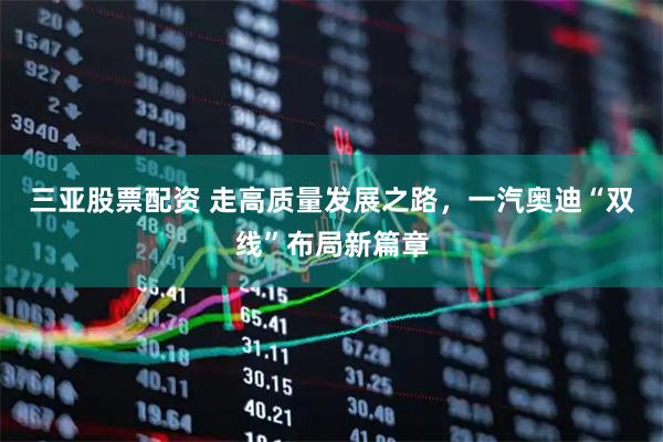 三亚股票配资 走高质量发展之路，一汽奥迪“双线”布局新篇章