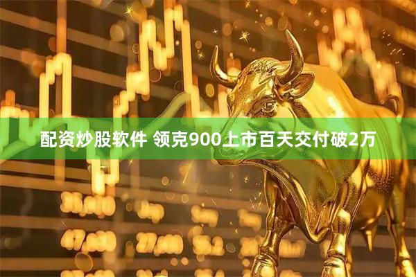 配资炒股软件 领克900上市百天交付破2万