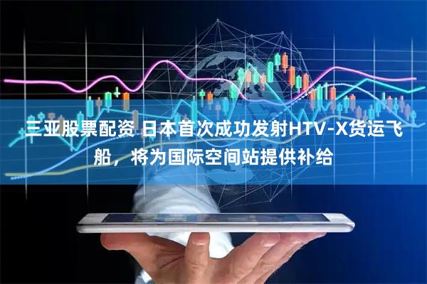 三亚股票配资 日本首次成功发射HTV-X货运飞船，将为国际空间站提供补给