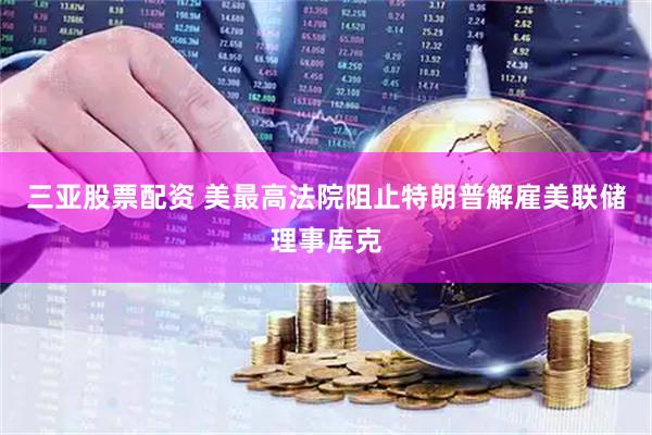 三亚股票配资 美最高法院阻止特朗普解雇美联储理事库克