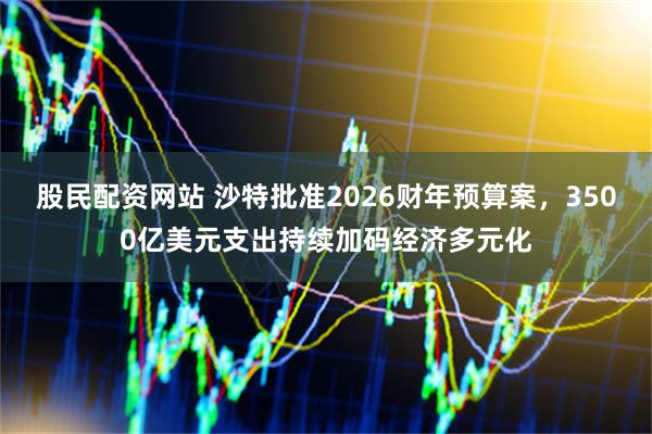 股民配资网站 沙特批准2026财年预算案，3500亿美元支出持续加码经济多元化