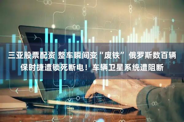 三亚股票配资 整车瞬间变“废铁” 俄罗斯数百辆保时捷遭锁死断电！车辆卫星系统遭阻断