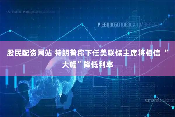 股民配资网站 特朗普称下任美联储主席将相信 “大幅”降低利率