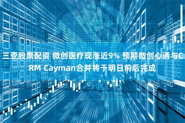 三亚股票配资 微创医疗现涨近9% 预期微创心通与CRM Cayman合并将于明日前后完成