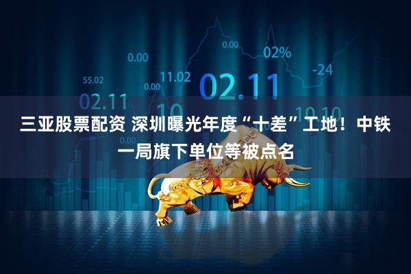 三亚股票配资 深圳曝光年度“十差”工地！中铁一局旗下单位等被点名