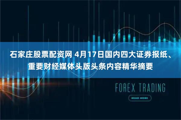 石家庄股票配资网 4月17日国内四大证券报纸、重要财经媒体头版头条内容精华摘要