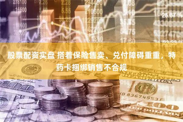 股票配资实盘 搭着保险售卖、兑付障碍重重，特药卡捆绑销售不合规