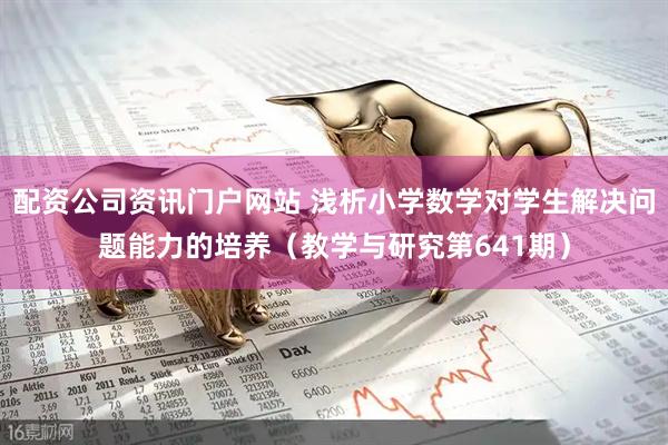 配资公司资讯门户网站 浅析小学数学对学生解决问题能力的培养（教学与研究第641期）